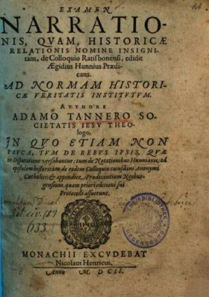 Examen Narrationis, Qvam, Historicae Relationis Nomine Insignitam, de Colloquio Ratisbonensi, edidit Aegidius Hunnius Praedicans : Ad Normam Historicae Veritatis Institvtvm ; In quo etiam non pauca, tum de rebus ipsis, quae in disputatione versabantur: tum de notationibus Hunnianis, ad epistolam historicam de eodem Colloquio cuiusdam Anonymi Catholici; et appendice praedicantium Neoburgensium, quam priori editioni sui Protocolli assuerunt