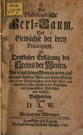 Der Philosophische Perl-Baum, Das Gewächse der drey Principien : Zu Deutlicher Erklärung des Steins der Weisen, Wie er mit seinen Wurtzeln in der äusern- und finstern Welt, mit seiner Blüthe aber in der Paradisischen- und Licht-Welt, und mit seiner reiffen Frucht in der Englischen und Himmlischen Welt stehet und wächset
