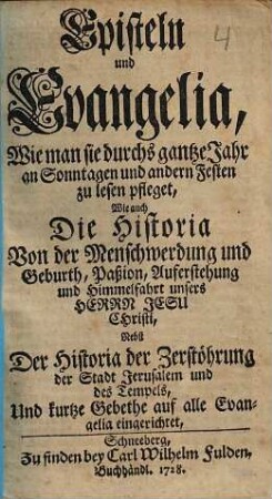 Episteln und Evangelia, wie man sie durchs gantze Jahr an Sonntagen und andern Festen zu lesen pfleget : wie auch die Historia von der Menschwerdung und Geburth, Paßion, Auferstehung und Himmelfahrt unsers Herrn Jesu Christi, nebst der Historia der Zerstöhrung der Stadt Jerusalem und des Tempels ...te auf alle Evangelia eingerichtet