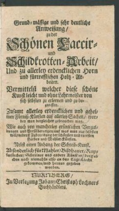 Theil 1: Grund-mässige und sehr deutliche Anweisung, zu der Schönen Laccir- und Schildkrotten-Arbeit, Und zu allerley erdencklichen Horn und fürtrefflichen Holtz-Arbeiten. Vermittelst welcher diese schöne Kunst leicht und ohne Lehrmeister von sich selbsten zu erlernen und zu begreiffen. Zusamt allerley erdencklichen und geheimen Fürniß-Künsten auf allerley Sachen, worbey man dergleichen gebrauchen mag ... Nebst einen Anhang der Schreib-Kunst. Absonderlich für Mahler, Bildhauer, Kupferstecher, Schreiner und andere Künstler
