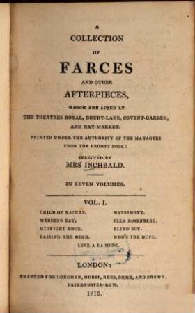 A collection of farces and other afterpieces : which are acted at the Theatres Royal, Drury-Lane, Covent-Garden and Hay-Market ; in seven volumes. Vol. I, Child of nature. Matriomony. Wedding day. Ella Rosenberg. Midnight hour. Blind boy. Raising the wind. Who's the dupt. Love a la mode