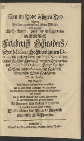 Den im Tode besigten Tod Wolten Bey dem traurigen doch seeligen Abschied Des weyland Hoch-Edlen/ Vest und Hochgelahrten Herrn Friederich Schraders/ Der Medicin Hochberühmten Doctoris, wie auch derselben und Philos. Naturalis bey hiesiger Hochlöbl. Julius-Universität Hochverdienten Profess. Publ. Ordinarii ... und Hochfürstl. Braunschw. Lüneb. Hochbetrauten Archiatri, Als Derselbe ... den 22. Aug. dieses lauffenden 1704ten Jahrs von seinem Erlöser aus diesem Jammerthal abgefordert/ und darauff den 31. dieses Monaths ... in sein Ruhekämmerlein gebracht wurde/ Zu Bezeugung ihres ... Beyleides in folgenden Trauer-Zeilen erwegen Sr. Excellentz des Herrn D. Werlhoffs Sämtliche Tisch-Genossen