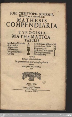 Joh. Christoph. Sturmii Philos. Natur. & Mathem. P. P. Mathesis Compendiaria sive Tyrocinia Mathematica Tabulis : Matheseos Generalis I, Arithmeticis IV, Algebraicis III, Geometricis III, Trigonometricâ I, Opticis III, Architecturae Militaris VI, Architecturae Civilis VI, Chronologicis III, Staticâ sive Mechanicâ I, Horologiographicâ I, Chiromantica I comprehensa & Figuris aeri incisis illustrata; In tyronum usum pro Collegiis privatis adornata