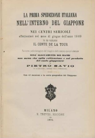 La prima spedizione italiana nell'interno del Giappone e nei centri sericoli effettuatasi nel mese di giugno dell'anno 1869 da sua eccellenza il conte de la Tour : racconto particolareggiato del viaggio e delle nozioni speciali ottenute ; sull' allevamento dei bachi non meno che sulla coltivazione e sul prodotto del suolo giapponese ; con 43 incisioni e la carta geografica del Giappone
