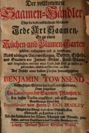 Der vollkommene Saamen-Händler : oder die beste und leichteste Methode jede Art Saamen, so zu einen Küchen- und Blumen-Garten gehöret, aufzuziehen und zu verpflegen ; nebst nöthigen Unterweisungen, Beeren, Eicheln, und Saamen vor Immer-Grüne, Forst-Bäume, und dergleichen ... zu säen ; deme beygefüget ein Catalogus der Saamen, Pflantzen, ec. so in diesem Tractat angeführet und in Saamen-Gewölbern zu finden sind