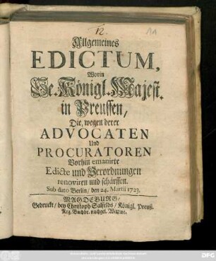 Allgemeines Edictum, Worin Se. Königl. Majest. in Preussen, Die, wegen derer Advocaten Und Procuratoren Vorhin emanirte Edicte und Verordnungen renoviren und schärffen : Sub dato Berlin, den 24. Martii 1723