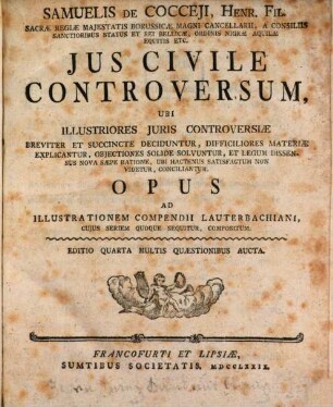 Samuelis De Cocceji, Henr. Fil. Sacræ Regiæ Majestatis Borussicæ Magni Cancellarii, A Cinsiliis Santioribus Status Et Rei Bellicæ, Ordinis Nigræ Aquilæ Equitis Etc. Jus Civile Controversum : Ubi Illustriores Juris Controversiæ Breviter Et Succincte Deciduntur, Difficiliores Materiæ Explicantur, Objectiones Solide Solvuntur, Et Legum Dissensus Nova Sæpe Ratione, Ubi Hactenus Satisfactum Non Videtur, Conciliantur. Opus Ad Illustrationem Compendii Lauterbachiani, Cujus Seriem Quoque Sequitur, Compositum, [1]