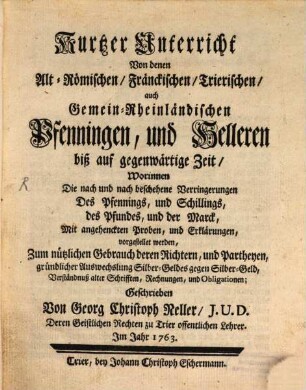 Kurtzer Unterricht Von denen Alt-Römischen, Fränckischen, Trierischen Pfennigen auch Gemein-Rheinländischen Pfenningen, und Helleren biß auf gegenwärtige Zeit : Worinnen Die nach und nach beschehene Verringerungen Des Pfennings, und Schillings, des Pfundes, und der Marck, Mit angehenckten Proben, und Erklärungen, vorgestellet werden, Zum nützlichen gebrauch deren Richtern, und Partheyen, gründlicher Auswechslung Silber-Geldes gegen Silber-Geld, Verständnuß alter Schrifften, Rechnungen, und Obligationen