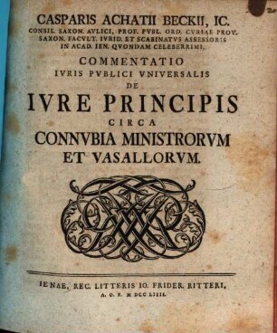 Casparis Achatii Beckii, IC. Consil. Saxon. Avlici, Prof. Pvbl. Ord. Cvriae Prov. Saxon. Facvlt. Ivrid. Et Scabinatvs Assessoris On Acad. Ien. Qvondam Celeberrimi, Commentatio Ivris Pvblici Vniversalis De Ivre Principis Circa Connvbia Ministrorvm Et Vasallorvm
