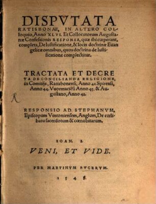 Dispvtata Ratisbonae, In Altero Colloquio, Anno XLVI. Et Collocutorum Augustanae Confessionis Responsa, quae ibi coeperant, completa, De Iustificatione, & locis doctrinae Euangelicae omnibus, quos doctrina de Iustificatione complectitur : Tractata Et Decreta De Concilianda Religione, in Comitiis, Ratisbonensi, Anno 41. Spirensi, Anno 44. Wormacie[n]si Anno 45. & Augustano, Anno 48.