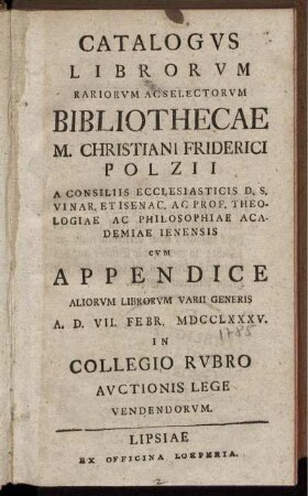 Catalogus Librorum Rariorum Acselectorum Bibliothecae M. Christiani Friderici Polzii A Consiliis Ecclesiasticis D. S. Vinar. Et Isenac. Ac Prof. Theologiae Ac Philosophiae Academiae Ienensis Cum Appendice Aliorum Librorum Varii Generis A. D. VII. Febr. MDCCLXXXV. In Collegio Rubro Auctionis Lege Vendendorum