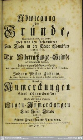 Abwiegung Der Gründe, Welche theils widerrathen, theils anrathen, Daß man den Reformirten Eine Kirche in der Stadt Franckfurt erlauben solle : Worin Die Widerrathungs-Gründe das Uebergewicht behalten; Zu seiner eigenen Befestigung aufgesetzt, und nunmehro, aus nöthigenden Ursachen, dem Druck übergeben