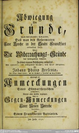 Abwiegung Der Gründe, Welche theils widerrathen, theils anrathen, Daß man den Reformirten Eine Kirche in der Stadt Franckfurt erlauben solle : Worin Die Widerrathungs-Gründe das Uebergewicht behalten; Zu seiner eigenen Befestigung aufgesetzt, und nunmehro, aus nöthigenden Ursachen, dem Druck übergeben