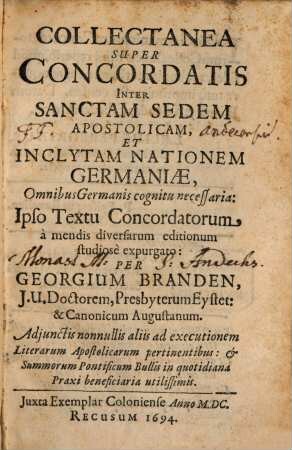 Collectanea Super Concordatis Inter Sanctam Sedem Apostolicam, Et Inclytam Nationem Germaniae : Omnibus Germanis cognitu necessaria: Ipso Textu Concordatorum à mendis diversarum editionum studiosè expurgato ; Adjunctis nonnullis aliis ad executionem Literarum Apostolicarum pertinentibus: et Summorum Pontificum Bullis in quotidiana Praxi beneficiaria utilissimis
