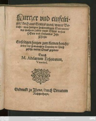 Kurtzer vnd einfelti=||ger/ doch aus Gottes wort/ warer Be=||richt/ vom heiligen hochwirdigen Sacrament/|| des wahren Leibes vnnd Bluts vnsers || HErrn vnd Heilandes Jesu || Christi/|| ... wider der Caluinisten Teuteley/ in Verß || gesetzt/ vnd in Druck gegeben/|| Durch || M. Adelarium Erhytraeum,|| Vinariens.||