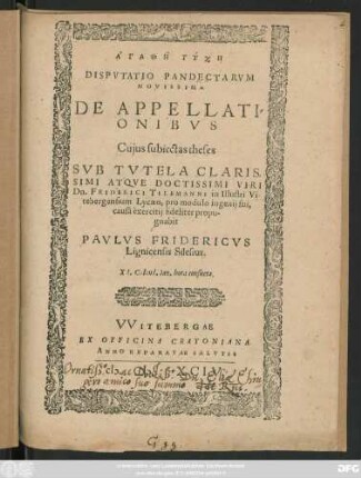 AGATHĒ TYCHĒ || DISPVTATIO PANDECTARVM || NOVISSIMA || DE APPELLATI=||ONIBVS || Cujus subiectas theses || SVB TVTELA CLARIS=||SIMI ... VIRI || Dn. FRIDERICI TILEMANNI in Illustri Vi-||tebergensium Lycaeo, pro modulo ingenij sui,|| causâ exercitij fideliter propu-||gnabit || PAVLVS FRIDERICVS || Lignicensis Silesius.|| XI. Calend. Ian. hora consueta.||