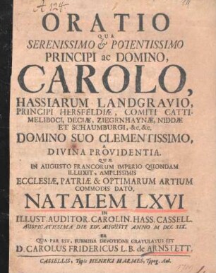 Oratio Qua Serenissimo & Potentissimo Principi ac Domino, Carolo, Hassiarum Landgravio, ..., Domino Suo Clementissimo A Divina Providentia Quae In Augusto Francorum Imperio Quondam Illuxit, Amplissimis Ecclesiae, Patriae & Optimarum Artium Commodis Dato, Natalem LXVI In Illust. Auditor. Carolin. Hass. Cassel. Auspicatissima Die XIV. Augusti Anno MDCCXIX, Ea Qua Par Est, Submissa Devotione Gratulatus Est