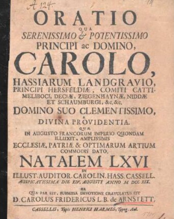Oratio Qua Serenissimo & Potentissimo Principi ac Domino, Carolo, Hassiarum Landgravio, ..., Domino Suo Clementissimo A Divina Providentia Quae In Augusto Francorum Imperio Quondam Illuxit, Amplissimis Ecclesiae, Patriae & Optimarum Artium Commodis Dato, Natalem LXVI In Illust. Auditor. Carolin. Hass. Cassel. Auspicatissima Die XIV. Augusti Anno MDCCXIX, Ea Qua Par Est, Submissa Devotione Gratulatus Est