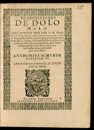 PROPOSITIONES || DE DOLO || MALO.|| QVAS AVSPICE DEO TER O. M. PRAE-||SIDIBVS CLARISS. CONSVLTISSIMISQVE VIRIS || D. Ioanne Michaelis Cronenburgero, & D. Ioanne Hol-||landt, SS. LL. Licent. Dictatore & Fisco in celeberrimo || ac florentissimo Iuridicae facultatis, apud Vbios || collegio, pro laudabili & huc vsque rece-||pta consuetudine publicè dis-||putando tuebitur.|| ANTHONIVS SCHVBER || HARNENSIS. VV.|| Anno ... M.D.LXXXXI.|| pridie Id. Martij.||