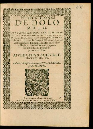 PROPOSITIONES || DE DOLO || MALO.|| QVAS AVSPICE DEO TER O. M. PRAE-||SIDIBVS CLARISS. CONSVLTISSIMISQVE VIRIS || D. Ioanne Michaelis Cronenburgero, & D. Ioanne Hol-||landt, SS. LL. Licent. Dictatore & Fisco in celeberrimo || ac florentissimo Iuridicae facultatis, apud Vbios || collegio, pro laudabili & huc vsque rece-||pta consuetudine publicè dis-||putando tuebitur.|| ANTHONIVS SCHVBER || HARNENSIS. VV.|| Anno ... M.D.LXXXXI.|| pridie Id. Martij.||