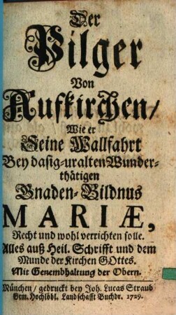 Der Pilger Von Aufkirchen, Wie er Seine Wallfahrt bey dasig-uralten Wunderthätigen Gnaden-Bildnus Mariae, Recht und wohl verrichten solle : Alles auß Heil. Schrifft und dem Munde der Kirchen Gottes