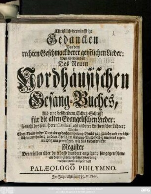 Christlich-vernünfftige Gedancken Von dem rechten Geschmack derer geistlichen Lieder : Bey Gelegenheit Des Neuen Nordhäusischen Gesang-Buches : Als eine bescheidene Schutz-Schrifft für die alten Evangelischen Lieder ... ; Welche Eines Theils in der Vorrede gedachten Gesang-Buchs gar schnöde und verächtlich verurtheilet; andern Theils im Gesang-Buche selbst meistens eigenmächtig ausgemustert, wie das beygedruckte Register Dererselben über dritthalb hundert anzeiget; hingegen Neue an deren Stelle gesetzet worden