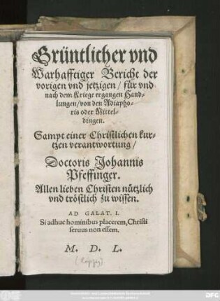 Grüntlicher vnd || Warhafftiger Bericht der || vorigen vnd jetzigen/ für vnd || nach dem Kriege ergangen Hand=||lungen/ von den Adiapho=||ris oder Mittel=||dingen.|| Sampt einer Christlichen kur=||tzen verantwortung/|| Doctoris Johannis || Pfeffinger.|| ... ||