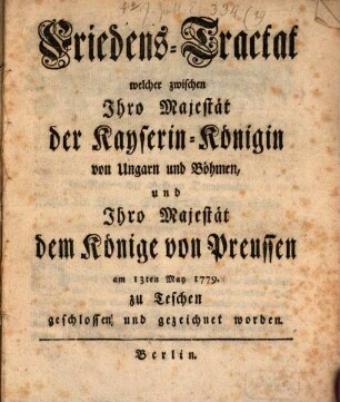 Friedens-Tractat, welcher zwischen Ihro Majestät der Kayserin-Königin von Ungarn und Böhmen, und Ihro Majestät dem Könige von Preussen am 13ten May 1779. zu Teschen geschlossen und gezeichnet worden
