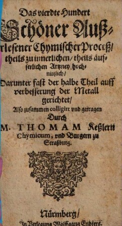 Fünffhundert außerlesene Chymische Proceß und Stücklein theils zur innerlichen theils zur Wund und eusserlichen Artzney theils aber auch zur Versetzung und Verbesserung der mindern Metall dienstlich : Anjetzo aber nit vielen guten und geschwinden Handgriffen verbessert: Zu nutzen der Hermetischen Medicin Liehabern an Tag gegeben, 4. Das vierdte Hundert Schöner Außerlesener Chymischer Proceß theils zu innerlichen theils ausserlichen Artzney hochnutzlich Darunter fast der halbe Theil auff verbesserung der Metall gerichtet