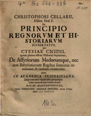 Christophori Cellarii, Histor. Prof. P. De Principio Regnorvm Et Historiarvm Dissertatio : qua Ctesiae Cnidii, quem plures adhuc historici sequuntur, de Assyriorum Medorumque, nec non Babyloniorum Regibus sententia examinatur, & vanitatis conuincitur ; Antea In Academia Fridericiana Disputationis exercitio proposita