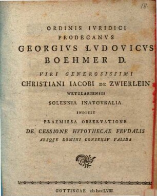 Ordinis Ivridici Prodecanvs Georgivs Lvdovicvs Boehmer D. Viri Generosissimi Christiani Iacobi De Zwierlein Wetzlariensis Solennia Inavgvralia Indicit Praemissa Observatione De Cessione Hypothecae Fevdalis Absqve Domini Consensv Valida