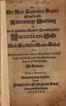 Bey Der Röm: Käyserlichen Majestät Fürgebrachte Anderweitige Handlung In der so genandten Sachsen-Lauenburgischen Successions-Sache Des Hoch-Fürstlichen Hauses Anhalt Pro Impetranda renovatione Investiturae, & missione in possessionem Ducatus Saxoniae, Angriae et Westphaliae : Mit Beylagen a Num. I. biß num. 8. Allerunterthänigst übergeben Durch Hochgedachten Fürstl. Hauses Anhalt hierzu gevollmächtigten Agenten