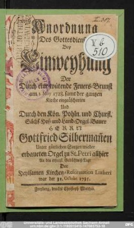 Anordnung Des Gottesdienstes Bey Einweyhung Der Durch eine wütende Feuers-Brunst am 1. May 1728. samt der gantzen Kirche eingeäscherten Und Durch den Kön. Pohln. und Churfl. Sächs. Hof- und Land-Orgel-Bauer Herrn Gottfried Silberman[n]en Unter göttlichen Seegen wieder erbaueten Orgel zu St. Petri allhier An den erfreul. Gedächtniß-Tage Der Heylsamen Kirchen-Reformation Lutheri : war der 31. Octobr. 1735.
