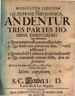 Moderatum Judicium De Qvæstione Theologica, An Dentur Tres Partes Hominis Essentiales? : Qvo ostenditur, 1. Duas tantum esse partes essentiales. 2. Qvo sensu tres partes aut duas Fanatici adstruant? 3. Qvomodo D. Lutherus & alii vindicandi? 4. Qva commode ratione dicta, qvæ objiciuntur Es. 26,9. Luc. I, 46. 1. Cor. XIV, 14. 1. Thess. V, 23. Ebr. IV, 12. & c. veniant explicanda? latum expositumqve à S. C. Teubern, D. P. ad S. Ulr. & Lev. Magdeb.