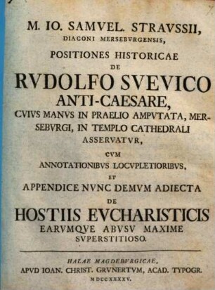 M. Io. Samuel. Straussii ... Positiones historicae de Rudolfo Suevico Anti-caesare : cuius manus in praelio amputata, Merseburgi, in templo Cathedrali asservatur ; cum annotationibus locupletoribus, et appendice nunc demum adiecta de hostiis eucharisticis earumque abusu maxime superstitioso