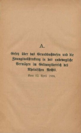 A. Gesetz über das Grundbuchwesen und die Zwangsvollstreckung in das unbewegliche Vermögen im Geltungsbereich des Rheinischen Rechts. Vom 12. April 1888.