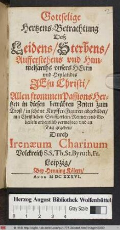 Gottselige Hertzens-Betrachtung Deß Leidens/ Sterbens/ Aufferstehens und Himmelfarths unsers Herrn und Heylandes Jesu Christi : Allen frommen Passions Hertzen in diesen betrübten Zeiten zum Trost/ in schöne Kupffer-Figuren abgebildet/ mit Christlichen Seufftzerlein/ Reimen und Gebetlein ordentlich vermehret/ und an Tag gegeben