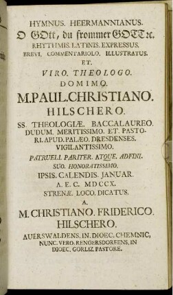 Hymnus. Heermannianus. O Gott, du frommer Gott [et]c. Rhythmis. Latinis. Expressus. Brevi. Commentariolo. Illustratus. Et. Viro. Theologo. Domino. M. Paul. Christiano. Hilschero. Ss. Theologiæ. Baccalaureo. Dudum. Meritissimo. Et Pastori. Apud. Palæo. Dresdenses. Vigilantissimo. Patrueli. Pariter. Atque. Adfini. Suo. Honoratissimo. Ipsis. Calendis. Januar. A. E. C. MD CCX. Strenæ. Loco. Dicatus / A. M. Christiano. Friderico. Hilschero. Auerswaldens. In. Dioec. Chemnic. Nunc. Vero. Rengersdorfens. In Dioec. Gorliz. Pastore.
