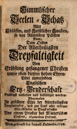 Himmlischer Seelen-Schatz Aller Ablässen, und Geistlicher Gnaden, so von Römischen Päbsten Einer, Dem Orden Der Allerheiligsten Dreyfaltigkeit Von Erlösung gefangener Christen unter eben diesem hohen Ehren-Titul einverleibten Englischen Ertz-Bruderschaft Gnädigst verliehen und bestättiget worden : Abermalen Zu grösserer Ehre der Allerheiligsten Dreyfaltigkeit, und zum Trost aller eyfriger Mit-Glieder in Druck erlassen