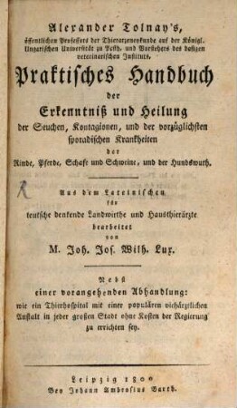 Alexander Tolnay's, öffentlichen Professors der Thierarzneykunde auf der Königl. Ungarischen Universität zu Pesth, und Vorstehers des dasigen veterinärischen Instituts Praktisches Handbuch der Erkenntniß und Heilung der Seuchen, Kontagionen, und der vorzüglichsten sporadischen Krankheiten der Rinde, Pferde, Schafe und Schweine, und der Hundswuth : Aus dem Lateinischen für teutsche denkende Landwirthe und Hausthierärzte
