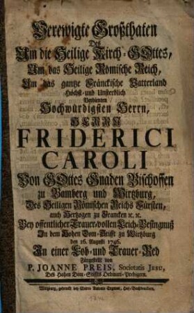 Verewigte Großthaten Des Um die Heilige Kirch-Gottes ... Höchst- und Unsterblich Verdienten ... Friderici Caroli ... Bischoffen zu Bamberg und Wirtzburg, Des Heiligen Römischen Reichs Fürsten, auch Hertzogen zu Francken [et]c. [et]c. : Bey offentlicher Trauer-vollen Leich-Besingnuß In dem Hohen Dom-Stifft zu Wirtzburg den 16. Augusti 1746. In einer Lob- und Trauer-Red Fürgestellt