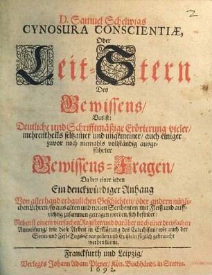 D. Samuel Schelwigs Cynosura Conscientiae, Oder Leit-Stern Des Gewissens, Das ist: Deutliche und Schrifftmäßige Erörterung vieler, mehrentheils seltzamer und ungemeiner, auch einiger zuvor noch niemahls vollständig ausgeführter Gewissens-Fragen : Da bey einer jeden Ein denckwürdiger Anhang Von allerhand erbaulichen Geschichten, oder andern nützlichen Lehren, so aus alten und neuen Scribenten mit Fleiß und auffrichtig zusammen getragen worden, sich befindet ; Nebenst einem vierfachen Register, und darüber noch einer dreyfachen Anweisung, wie diese Arbeit in Erklärung des Catechismi, wie auch der Sonn- und Fest-Tags-Evangelien und Episteln füglich gebraucht werden könne