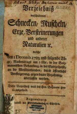 Verzeichniß verschiedener Schnecken, Muscheln, Erze, Versteinerungen und anderer Naturalien [et]c. welche den 1 Decemb. 1783. und folgende Täge, Nachmittags um 2 Uhr, in der Bolzmannischen Behausung, in der Spiegelgasse, an die Meistbiethenden, durch öffentliche Versteigerung, gegen baare Bezahlung, überlassen werden ...