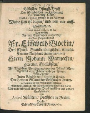 Biblischer Pfingst-Trost Den Sterblichen zur Linderung Der Viererley Noth/ Welcher Hiskias gedencket in den Worten: Meine Zeit ist dahin/ und von mir auffgeräumet/ [et]c. Esaiae XXXVIII, 12. 13. 14. : Wie derselbe In einer Christlichen Leichpredigt über dem Seligen Abschied Fr. Elisabeth Blockin/ Des Churfl. Brandenburgischen Ampts-Cammer-Raths und Cammermeisters Herrn Johann Warnecken/ getreuen Eheliebsten/ Am Tage ihrer Beerdigung/ war der Pfingst-Montag dieses 1675. Jahres ... in Berlin/ Der Gemeine Gottes bey Volckreicher Trauerversammlung ... fürgestellet ward/ Und nunmehr auch durch den Druck ... fürgestellet wird