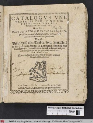 Catalogus Universalis Pro Nundinis Francofurtensibus Autumnalibus de Anno 1604. Hoc Est, Designatio Omnium Librorum, qui istis nundinis Autumnalibus, vel novi vel emendatiores aut auctiores prodierunt. Das ist: Verzeichniß aller Bücher/ so zu Franckfort in der Herbstmeß/ Anno 1604. entweder gantz new oder sonsten verbessert/ oder auffs new widerumb auffgelegt/ und jetzo nach Leipzig gebracht worden/ und daselbst in den Buchläden verkaufft werden : Mit vermehrung anderer Bücher/ so in der Leipziger MichaelisMeß außgehen