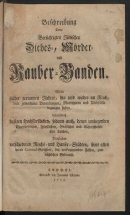 Beschreibung Derer Berüchtigten Jüdischen Diebes-, Mörder- und Rauber-Banden : Welche seither geraumen Jahren, hin und wieder im Reich, viele gewaltsame Beraubungen, Mordthaten und Diebstähle begangen haben, vornehmlich hiesigen Hochfürstlichen, sodann auch, denen umliegenden ... Landen, Desgleichen verschiedenen Reichs- und Hansee-Städten, samt allen deren Criminale-Gerichten, bey vorkommenden Fällen, zum nützlichen Gebrauch
