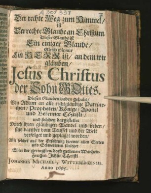 Der rechte Weg zum Himmel/ ist Der rechte Glaube an Christum : Dieser Glaube ist Ein einiger Glaube/ Gleich wie nur Ein Herr ist/ an dem wir gläuben/ Jesus Christus der Sohn Gottes. Diesen Glauben haben gehabt/ Von Adam an alle rechtgläubige Patriarchen/ Propheten/ Könige/ Apostel und Bekenner Christi/ und solchen dargestellet Durch ihren gläubigen Wandel und Leben/ sind darüber vom Teuffel und der Welt verfolget und geplaget worden/