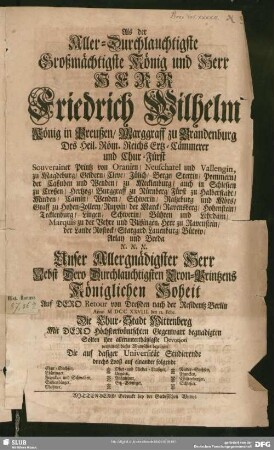 Als der Aller-Durchlauchtigste Großmächtigste König und Herr Herr Friedrich Wilhelm König in Preußen, Marggraff zu Brandenburg ... Nebst Dero Durchlauchtigsten Cron-Printzens Königlichen Hoheit Auf Dero Retour von Dreßden nach der Residentz Berlin Anno M DCC XXVIII. den 12. Febr. Die Chur-Stadt Wittenberg Mit Dero Höchsterwüntschten Gegenwart begnadigten Solten ihre allerunterthänigste Devotion vermittelst dieses Wuntsches bezeugen Die auf dasiger Universität Studierende durchs Looß auf einander folgende Chur-Sachsen, Thüringer, Francken und Schwaben, Siebenbürger, Meißner ...