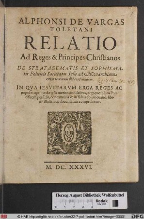 Alphonsi De Vargas Toletani Relatio Ad Reges & Principes Christianos De Stratagematis Et Sophismatis Politicis Societatis Jesu ad Monarchiam Orbis terrarum sibi conficiendam : In Qua Jesuitarum Erga Reges Ac populos optime de ipsis meritos infidelitas, ergaque ipsum Pontificem perfidia, contumacia & in fidei rebus novandi libido illustribus documentis comprobatur