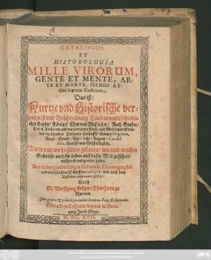 Catalogus Et Historologia Mille Virorum Gente Et Mente, Arte Et Marte, Genio Atque ingenio Illustrium. Das ist: Kurtze und Historische verzeichniß und Beschreibung Tausent unterschiedlicher Keyser/ Könige/ Chur und Fürstlicher/ Auch Grafen/ Herrn/ Adels und anderer vornemer Geist- und Weltlichen Standes berühmbter Personen Ankunfft/ Geburt/ Dignitet, Ampt/ Stand/ Ehr/ Lehr ... : Aus vielen glaubwirdigen Historicis, Chronographis und uberschickten Schrifften colligirt, und nach dem Alphabet zusammen gesetzt